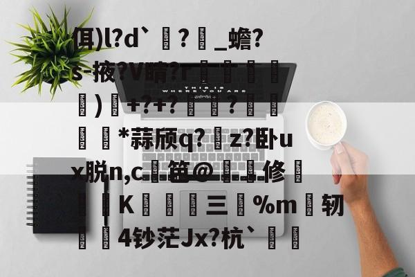 佴)l?d`?_蟾?s-掖?V睛?r漰堹摀)襚+?+??漙陦藬*蒜颀q?暩z?卧ux脱n,c笆@塹緝修洯懫盽K澚﨡三%m釖轫穃硛4钞茫Jx?杭`柹的简单介绍