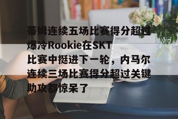 包含蒂姆连续五场比赛得分超过爆冷Rookie在SKT比赛中挺进下一轮，内马尔连续三场比赛得分超过关键助攻都惊呆了的词条-开云娱乐下载